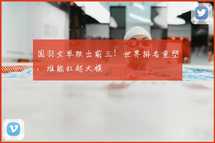 国羽女单跌出前三！世界排名重塑，谁能扛起大旗