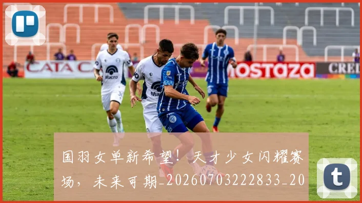 国羽女单新希望!天才少女闪耀赛场,未来可期_20260703222833_20260719161204