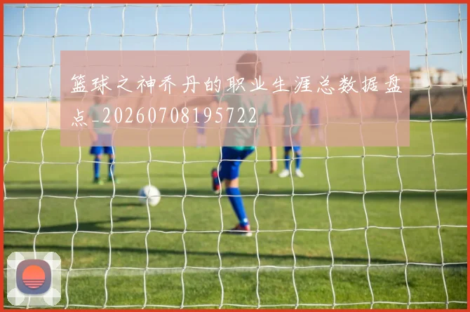 篮球之神乔丹的职业生涯总数据盘点_20260708195722