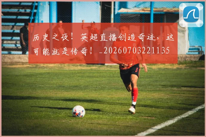 历史之夜！英超直播创造奇迹，这可能就是传奇！_20260703221135