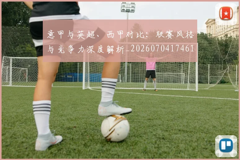 意甲与英超、西甲对比：联赛风格与竞争力深度解析_20260704174614