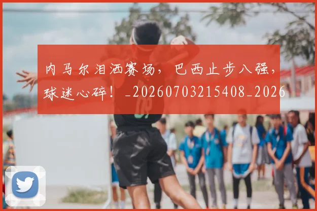 内马尔泪洒赛场，巴西止步八强，球迷心碎！_20260703215408_20260718005221