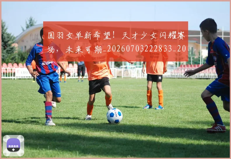 国羽女单新希望！天才少女闪耀赛场，未来可期_20260703222833_20260719161204