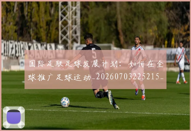 国际足联足球发展计划：如何在全球推广足球运动_20260703225215_20260719170901