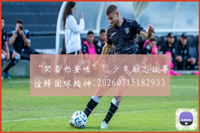“哭着也要练”！少年励志故事，诠释国球精神_20260715182933