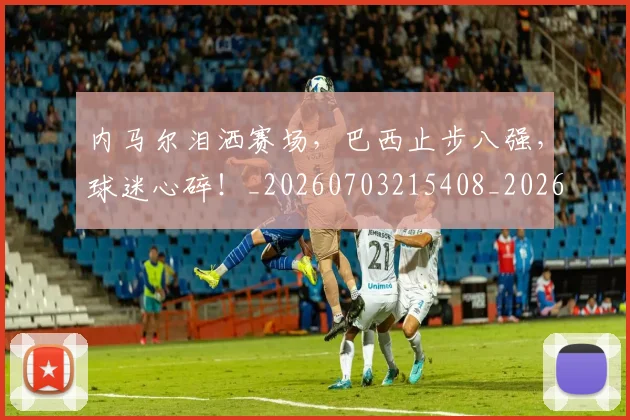 内马尔泪洒赛场，巴西止步八强，球迷心碎！_20260703215408_20260718005221